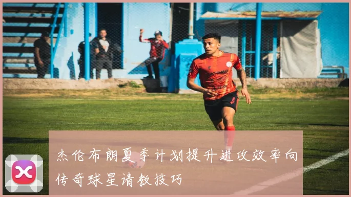 杰伦布朗夏季计划提升进攻效率向传奇球星请教技巧