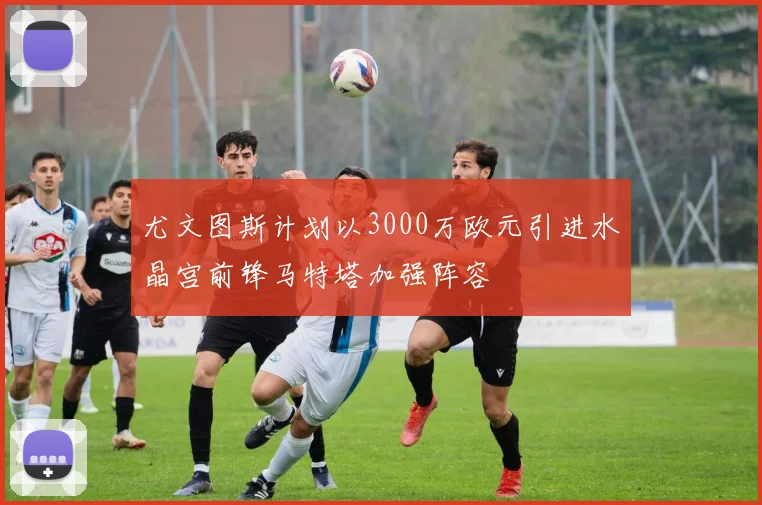 尤文图斯计划以3000万欧元引进水晶宫前锋马特塔加强阵容