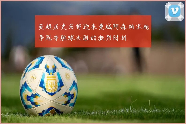 英超历史或将迎来曼城阿森纳末轮争冠净胜球决胜的激烈时刻