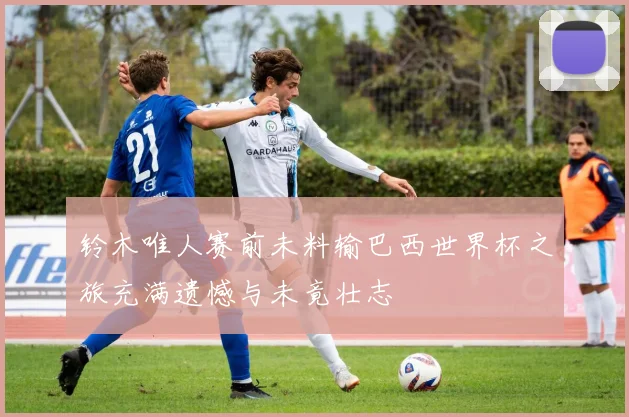 铃木唯人赛前未料输巴西世界杯之旅充满遗憾与未竟壮志