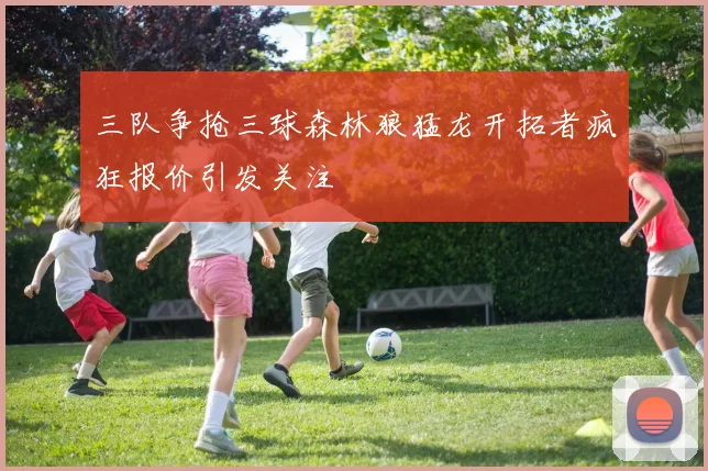 三队争抢三球森林狼猛龙开拓者疯狂报价引发关注