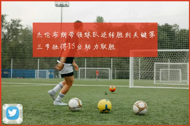 杰伦布朗带领球队逆转胜利关键第三节独得15分助力取胜