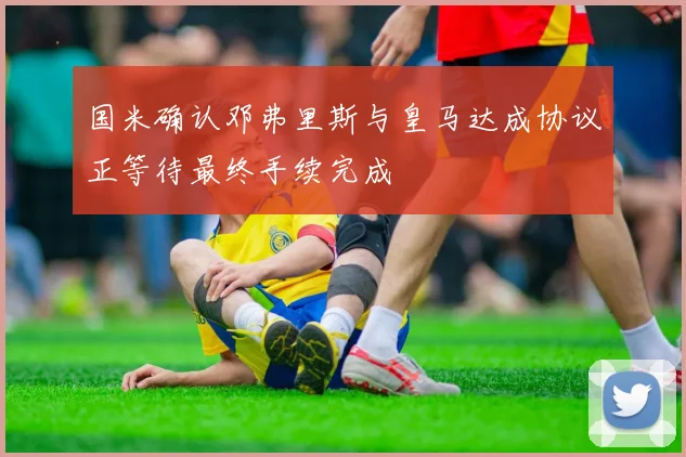 国米确认邓弗里斯与皇马达成协议正等待最终手续完成