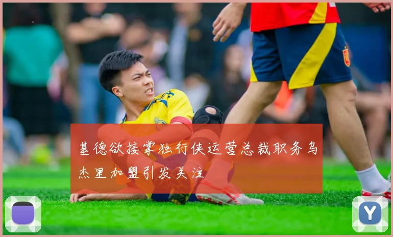 基德欲接掌独行侠运营总裁职务乌杰里加盟引发关注