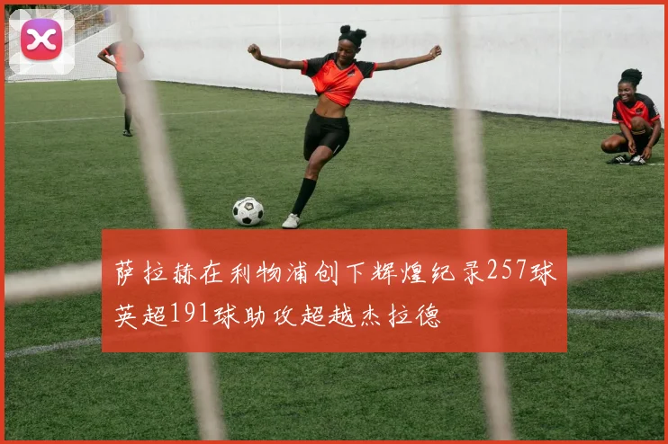 萨拉赫在利物浦创下辉煌纪录257球英超191球助攻超越杰拉德