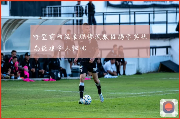 哈登前两场表现惨淡数据揭示其状态低迷令人担忧