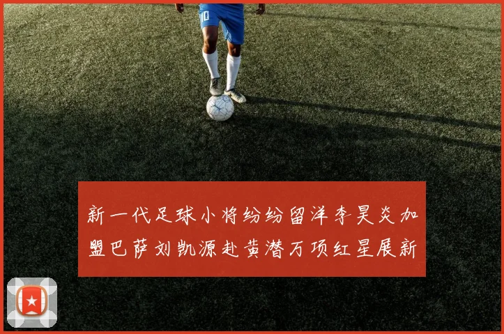 新一代足球小将纷纷留洋李昊炎加盟巴萨刘凯源赴黄潜万项红星展新希望